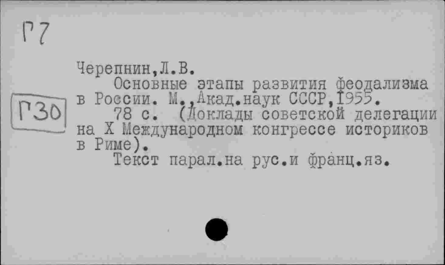 ﻿P3ö
Черепнин,Л.В.
Основные этапы развития феодализма в России. М.,Акад.наук СССР,19>5.
78 с. (Доклады советской делегации на X Международном конгрессе историков в Риме).
Текст парал.на рус.и франц.яз.